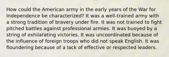 How could the American army in the early years of the War for Independence be characterized? It was a well-trained army with a strong tradition of bravery under fire. It was not trained to fight pitched battles against professional armies. It was buoyed by a string of exhilarating victories. It was uncoordinated because of the influence of foreign troops who did not speak English. It was floundering because of a lack of effective or respected leaders.