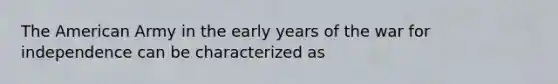The American Army in the early years of the war for independence can be characterized as