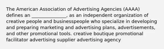 The American Association of Advertising Agencies (AAAA) defines an _______________, as an independent organization of creative people and businesspeople who specialize in developing and preparing marketing and advertising plans, advertisements, and other promotional tools. creative boutique promotional facilitator advertising supplier advertising agency