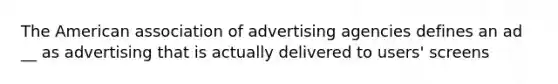 The American association of advertising agencies defines an ad __ as advertising that is actually delivered to users' screens