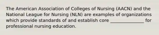 The American Association of Colleges of Nursing (AACN) and the National League for Nursing (NLN) are examples of organizations which provide standards of and establish core _______________ for professional nursing education.