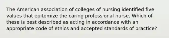 The American association of colleges of nursing identified five values that epitomize the caring professional nurse. Which of these is best described as acting in accordance with an appropriate code of ethics and accepted standards of practice?