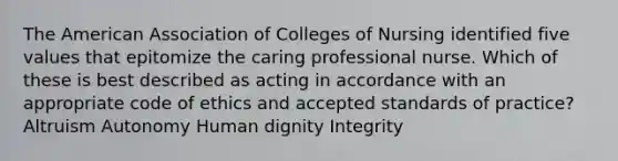 <a href='https://www.questionai.com/knowledge/keiVE7hxWY-the-american' class='anchor-knowledge'>the american</a> Association of Colleges of Nursing identified five values that epitomize the caring professional nurse. Which of these is best described as acting in accordance with an appropriate <a href='https://www.questionai.com/knowledge/kU0dRLRkkX-code-of-ethics' class='anchor-knowledge'>code of ethics</a> and accepted standards of practice? Altruism Autonomy Human dignity Integrity