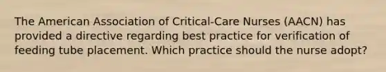 The American Association of Critical-Care Nurses (AACN) has provided a directive regarding best practice for verification of feeding tube placement. Which practice should the nurse adopt?