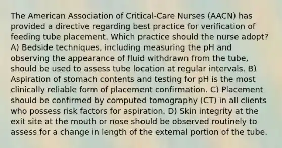 The American Association of Critical-Care Nurses (AACN) has provided a directive regarding best practice for verification of feeding tube placement. Which practice should the nurse adopt? A) Bedside techniques, including measuring the pH and observing the appearance of fluid withdrawn from the tube, should be used to assess tube location at regular intervals. B) Aspiration of stomach contents and testing for pH is the most clinically reliable form of placement confirmation. C) Placement should be confirmed by computed tomography (CT) in all clients who possess risk factors for aspiration. D) Skin integrity at the exit site at the mouth or nose should be observed routinely to assess for a change in length of the external portion of the tube.