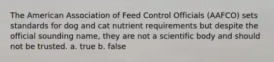 The American Association of Feed Control Officials (AAFCO) sets standards for dog and cat nutrient requirements but despite the official sounding name, they are not a scientific body and should not be trusted. a. true b. false