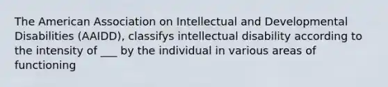 The American Association on Intellectual and Developmental Disabilities (AAIDD), classifys intellectual disability according to the intensity of ___ by the individual in various areas of functioning