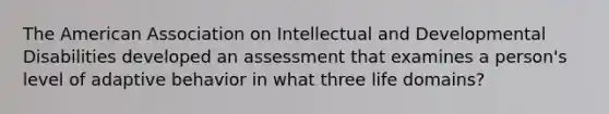 The American Association on Intellectual and Developmental Disabilities developed an assessment that examines a person's level of adaptive behavior in what three life domains?