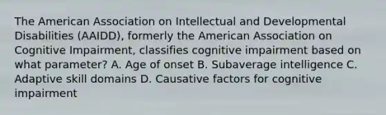 The American Association on Intellectual and Developmental Disabilities (AAIDD), formerly the American Association on Cognitive Impairment, classifies cognitive impairment based on what parameter? A. Age of onset B. Subaverage intelligence C. Adaptive skill domains D. Causative factors for cognitive impairment