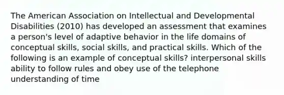 The American Association on Intellectual and Developmental Disabilities (2010) has developed an assessment that examines a person's level of adaptive behavior in the life domains of conceptual skills, social skills, and practical skills. Which of the following is an example of conceptual skills? interpersonal skills ability to follow rules and obey use of the telephone understanding of time