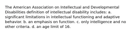 The American Association on Intellectual and Developmental Disabilities definition of intellectual disability includes: a. significant limitations in intellectual functioning and adaptive behavior. b. an emphasis on function. c. only intelligence and no other criteria. d. an age limit of 16.