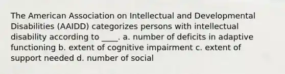 The American Association on Intellectual and Developmental Disabilities (AAIDD) categorizes persons with intellectual disability according to ____. a. number of deficits in adaptive functioning b. extent of cognitive impairment c. extent of support needed d. number of social