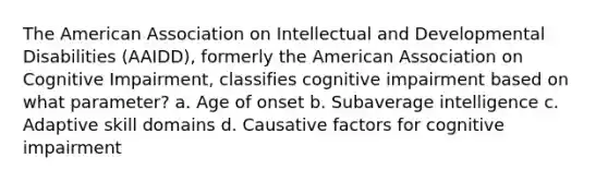 The American Association on Intellectual and Developmental Disabilities (AAIDD), formerly the American Association on Cognitive Impairment, classifies cognitive impairment based on what parameter? a. Age of onset b. Subaverage intelligence c. Adaptive skill domains d. Causative factors for cognitive impairment