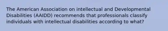 The American Association on intellectual and Developmental Disabilities (AAIDD) recommends that professionals classify individuals with intellectual disabilities according to what?