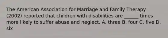 The American Association for Marriage and Family Therapy (2002) reported that children with disabilities are ______ times more likely to suffer abuse and neglect. A. three B. four C. five D. six