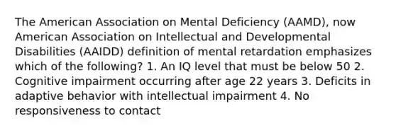 The American Association on Mental Deficiency (AAMD), now American Association on Intellectual and Developmental Disabilities (AAIDD) definition of mental retardation emphasizes which of the following? 1. An IQ level that must be below 50 2. Cognitive impairment occurring after age 22 years 3. Deficits in adaptive behavior with intellectual impairment 4. No responsiveness to contact