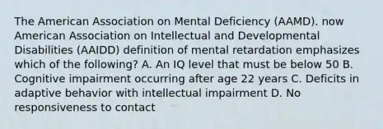 The American Association on Mental Deficiency (AAMD). now American Association on Intellectual and Developmental Disabilities (AAIDD) definition of mental retardation emphasizes which of the following? A. An IQ level that must be below 50 B. Cognitive impairment occurring after age 22 years C. Deficits in adaptive behavior with intellectual impairment D. No responsiveness to contact