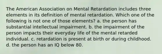 The American Association on Mental Retardation includes three elements in its definition of mental retardation. Which one of the following is not one of those elements? a. the person has substantial intellectual impairment. b. the impairment of the person impacts their everyday life of the mental retarded individual. c. retardation is present at birth or during childhood. d. the person has an IQ below 80.