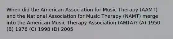 When did the American Association for Music Therapy (AAMT) and the National Association for Music Therapy (NAMT) merge into the American Music Therapy Association (AMTA)? (A) 1950 (B) 1976 (C) 1998 (D) 2005