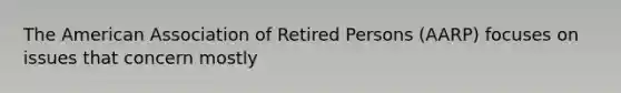 The American Association of Retired Persons (AARP) focuses on issues that concern mostly