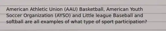 American Athletic Union (AAU) Basketball, American Youth Soccer Organization (AYSO) and Little league Baseball and softball are all examples of what type of sport participation?