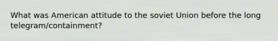 What was American attitude to the soviet Union before the long telegram/containment?