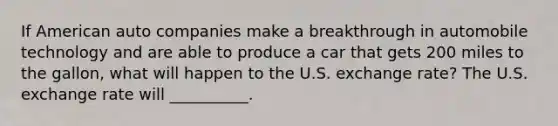 If American auto companies make a breakthrough in automobile technology and are able to produce a car that gets 200 miles to the​ gallon, what will happen to the U.S. exchange​ rate? The U.S. exchange rate will __________.