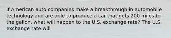 If American auto companies make a breakthrough in automobile technology and are able to produce a car that gets 200 miles to the​ gallon, what will happen to the U.S. exchange​ rate? The U.S. exchange rate will