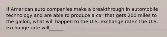 If American auto companies make a breakthrough in automobile technology and are able to produce a car that gets 200 miles to the​ gallon, what will happen to the U.S. exchange​ rate? The U.S. exchange rate will______