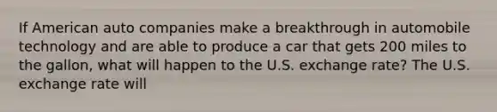 If American auto companies make a breakthrough in automobile technology and are able to produce a car that gets 200 miles to the gallon, what will happen to the U.S. exchange rate? The U.S. exchange rate will