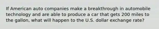 If American auto companies make a breakthrough in automobile technology and are able to produce a car that gets 200 miles to the gallon, what will happen to the U.S. dollar exchange rate?