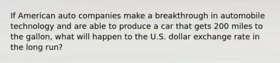 If American auto companies make a breakthrough in automobile technology and are able to produce a car that gets 200 miles to the gallon, what will happen to the U.S. dollar exchange rate in the long run?