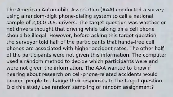 The American Automobile Association (AAA) conducted a survey using a random-digit phone-dialing system to call a national sample of 2,000 U.S. drivers. The target question was whether or not drivers thought that driving while talking on a cell phone should be illegal. However, before asking this target question, the surveyor told half of the participants that hands-free cell phones are associated with higher accident rates. The other half of the participants were not given this information. The computer used a random method to decide which participants were and were not given the information. The AAA wanted to know if hearing about research on cell-phone-related accidents would prompt people to change their responses to the target question. Did this study use random sampling or random assignment?