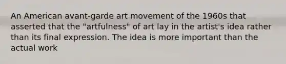 An American avant-garde art movement of the 1960s that asserted that the "artfulness" of art lay in the artist's idea rather than its final expression. The idea is more important than the actual work