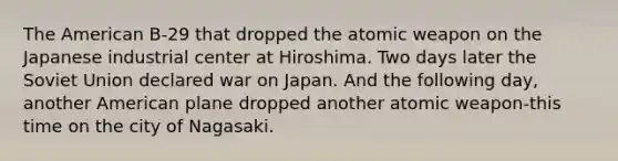 The American B-29 that dropped the atomic weapon on the Japanese industrial center at Hiroshima. Two days later the Soviet Union declared war on Japan. And the following day, another American plane dropped another atomic weapon-this time on the city of Nagasaki.