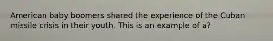 American baby boomers shared the experience of the Cuban missile crisis in their youth. This is an example of a?