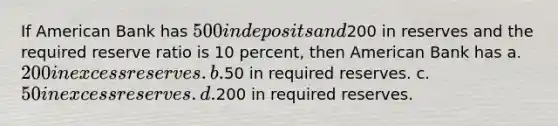 If American Bank has 500 in deposits and200 in reserves and the required reserve ratio is 10 percent, then American Bank has a. 200 in excess reserves. b.50 in required reserves. c. 50 in excess reserves. d.200 in required reserves.