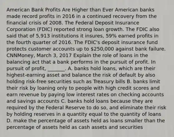 American Bank Profits Are Higher than Ever American banks made record profits in 2016 in a continued recovery from the financial crisis of 2008. The Federal Deposit Insurance Corporation​ (FDIC) reported strong loan growth. The FDIC also said that of​ 5,913 institutions it​ insures, 59% earned profits in the fourth quarter of 2016. The​ FDIC's deposit insurance fund protects customer accounts up to​ 250,000 against bank failure. ​CNNMoney, March​ 3, 2017 Explain the role of loans in the balancing act that a bank performs in the pursuit of profit. In pursuit of​ profit, _______. A. banks hold​ loans, which are their​ highest-earning asset and balance the risk of default by also holding​ risk-free securities such as Treasury bills B. banks limit their risk by loaning only to people with high credit scores and earn revenue by paying low interest rates on checking accounts and savings accounts C. banks hold loans because they are required by the Federal Reserve to do​ so, and eliminate their risk by holding reserves in a quantity equal to the quantity of loans D. make the percentage of assets held as loans smaller than the percentage of assets held as cash assets and securities