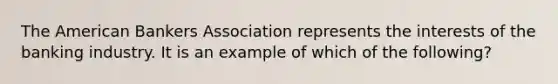 The American Bankers Association represents the interests of the banking industry. It is an example of which of the following?