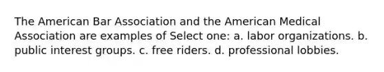 The American Bar Association and the American Medical Association are examples of Select one: a. labor organizations. b. public interest groups. c. free riders. d. professional lobbies.