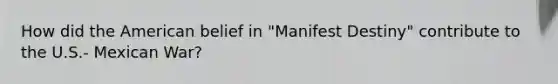 How did the American belief in "Manifest Destiny" contribute to the U.S.- Mexican War?