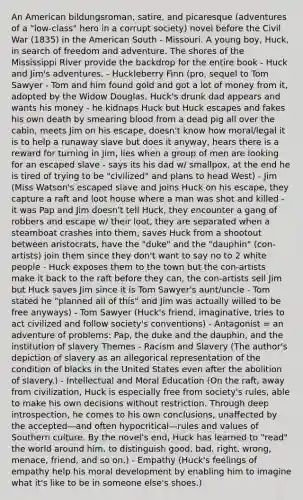 An American bildungsroman, satire, and picaresque (adventures of a "low-class" hero in a corrupt society) novel before the Civil War (1835) in the American South - Missouri. A young boy, Huck, in search of freedom and adventure. The shores of the Mississippi River provide the backdrop for the entire book - Huck and Jim's adventures. - Huckleberry Finn (pro, sequel to Tom Sawyer - Tom and him found gold and got a lot of money from it, adopted by the Widow Douglas, Huck's drunk dad appears and wants his money - he kidnaps Huck but Huck escapes and fakes his own death by smearing blood from a dead pig all over the cabin, meets Jim on his escape, doesn't know how moral/legal it is to help a runaway slave but does it anyway, hears there is a reward for turning in Jim, lies when a group of men are looking for an escaped slave - says its his dad w/ smallpox, at the end he is tired of trying to be "civilized" and plans to head West) - Jim (Miss Watson's escaped slave and joins Huck on his escape, they capture a raft and loot house where a man was shot and killed - it was Pap and Jim doesn't tell Huck, they encounter a gang of robbers and escape w/ their loot, they are separated when a steamboat crashes into them, saves Huck from a shootout between aristocrats, have the "duke" and the "dauphin" (con-artists) join them since they don't want to say no to 2 white people - Huck exposes them to the town but the con-artists make it back to the raft before they can, the con-artists sell Jim but Huck saves Jim since it is Tom Sawyer's aunt/uncle - Tom stated he "planned all of this" and Jim was actually willed to be free anyways) - Tom Sawyer (Huck's friend, imaginative, tries to act civilized and follow society's conventions) - Antagonist = an adventure of problems: Pap, the duke and the dauphin, and the institution of slavery Themes - Racism and Slavery (The author's depiction of slavery as an allegorical representation of the condition of blacks in the United States even after the abolition of slavery.) - Intellectual and Moral Education (On the raft, away from civilization, Huck is especially free from society's rules, able to make his own decisions without restriction. Through deep introspection, he comes to his own conclusions, unaffected by the accepted—and often hypocritical—rules and values of Southern culture. By the novel's end, Huck has learned to "read" the world around him, to distinguish good, bad, right, wrong, menace, friend, and so on.) - Empathy (Huck's feelings of empathy help his moral development by enabling him to imagine what it's like to be in someone else's shoes.)