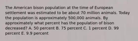 The American bison population at the time of European settlement was estimated to be about 70 million animals. Today the population is approximately 500,000 animals. By approximately what percent has the population of bison decreased? A. 50 percent B. 75 percent C. 1 percent D. 99 percent E. 9.9 percent