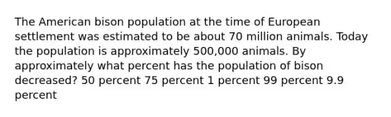 The American bison population at the time of European settlement was estimated to be about 70 million animals. Today the population is approximately 500,000 animals. By approximately what percent has the population of bison decreased? 50 percent 75 percent 1 percent 99 percent 9.9 percent