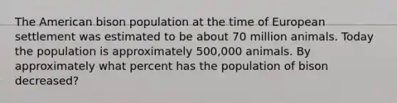 The American bison population at the time of European settlement was estimated to be about 70 million animals. Today the population is approximately 500,000 animals. By approximately what percent has the population of bison decreased?