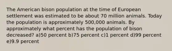 The American bison population at the time of European settlement was estimated to be about 70 million animals. Today the population is approximately 500,000 animals. By approximately what percent has the population of bison decreased? a)50 percent b)75 percent c)1 percent d)99 percent e)9.9 percent