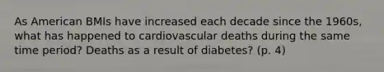 As American BMIs have increased each decade since the 1960s, what has happened to cardiovascular deaths during the same time period? Deaths as a result of diabetes? (p. 4)