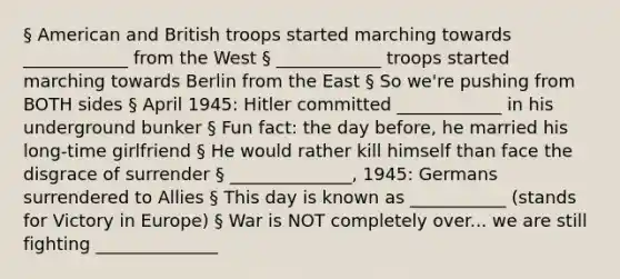 § American and British troops started marching towards ____________ from the West § ____________ troops started marching towards Berlin from the East § So we're pushing from BOTH sides § April 1945: Hitler committed ____________ in his underground bunker § Fun fact: the day before, he married his long-time girlfriend § He would rather kill himself than face the disgrace of surrender § ______________, 1945: Germans surrendered to Allies § This day is known as ___________ (stands for Victory in Europe) § War is NOT completely over... we are still fighting ______________