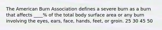 The American Burn Association defines a severe burn as a burn that affects ____% of the total body surface area or any burn involving the eyes, ears, face, hands, feet, or groin. 25 30 45 50