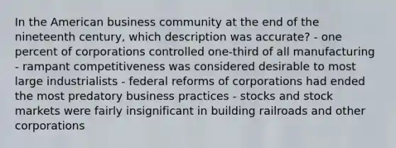 In the American business community at the end of the nineteenth century, which description was accurate? - one percent of corporations controlled one-third of all manufacturing - rampant competitiveness was considered desirable to most large industrialists - federal reforms of corporations had ended the most predatory business practices - stocks and stock markets were fairly insignificant in building railroads and other corporations